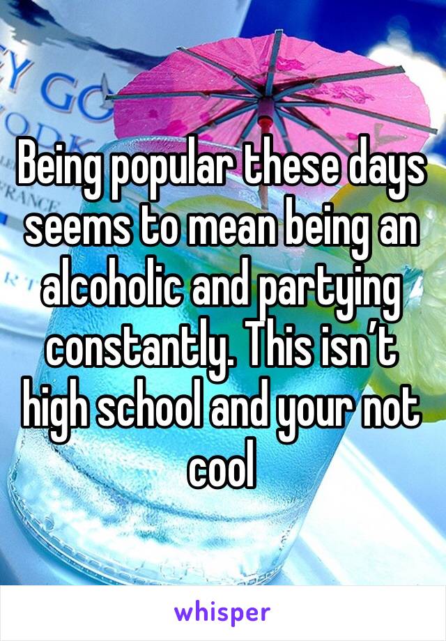 Being popular these days seems to mean being an alcoholic and partying constantly. This isn’t high school and your not cool