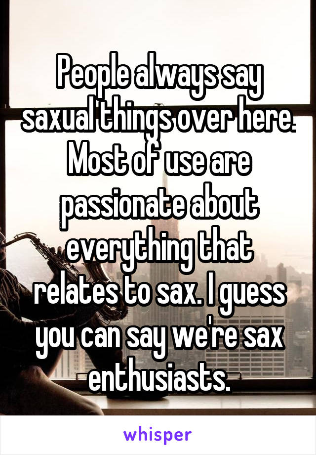 People always say saxual things over here. Most of use are passionate about everything that relates to sax. I guess you can say we're sax enthusiasts.
