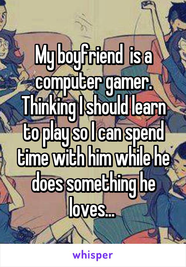 My boyfriend  is a computer gamer. Thinking I should learn to play so I can spend time with him while he does something he loves... 
