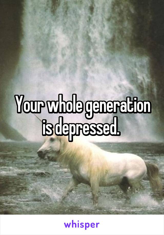 Your whole generation is depressed. 