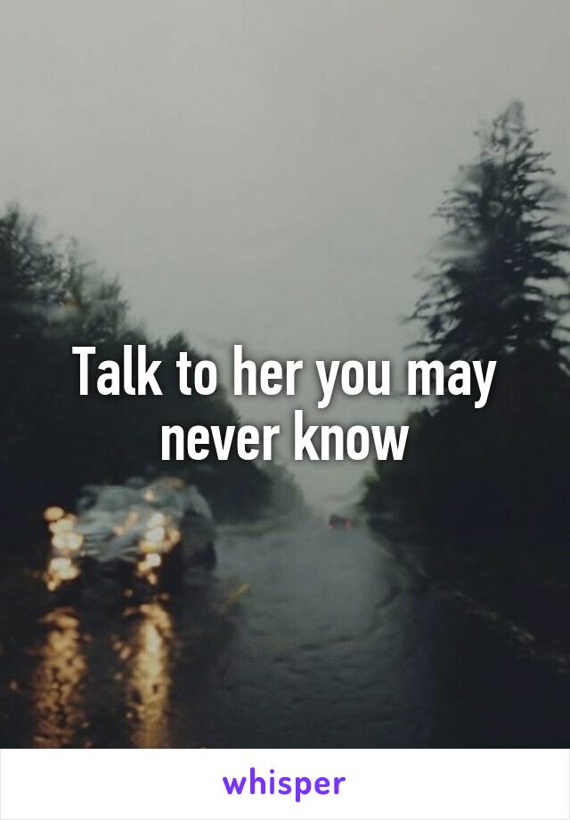 Talk to her you may never know