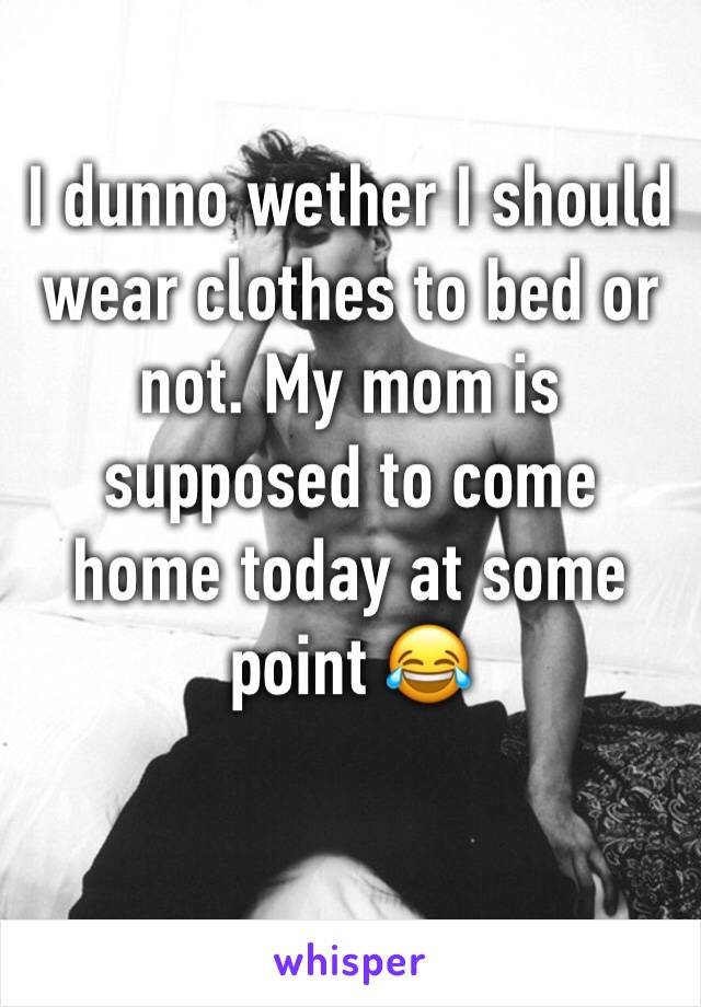 I dunno wether I should wear clothes to bed or not. My mom is supposed to come home today at some point 😂