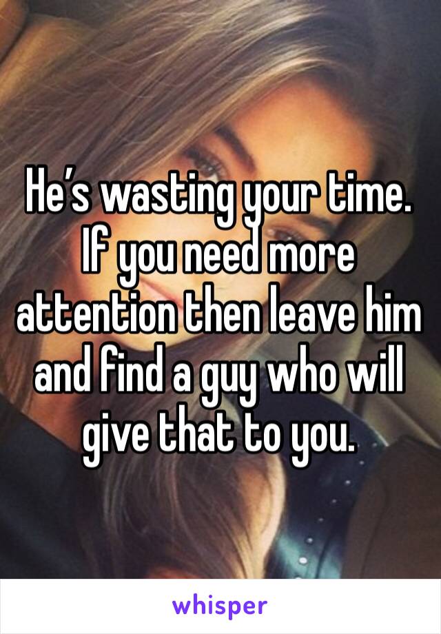 He’s wasting your time. If you need more attention then leave him and find a guy who will give that to you.