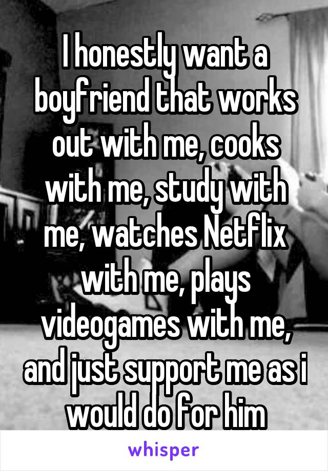 I honestly want a boyfriend that works out with me, cooks with me, study with me, watches Netflix with me, plays videogames with me, and just support me as i would do for him