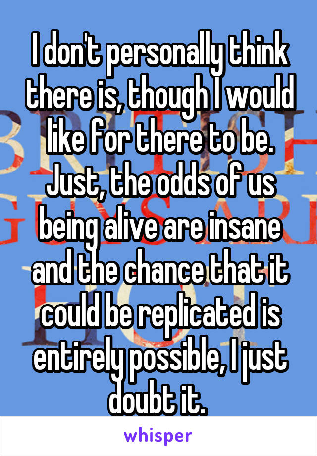 I don't personally think there is, though I would like for there to be. Just, the odds of us being alive are insane and the chance that it could be replicated is entirely possible, I just doubt it. 