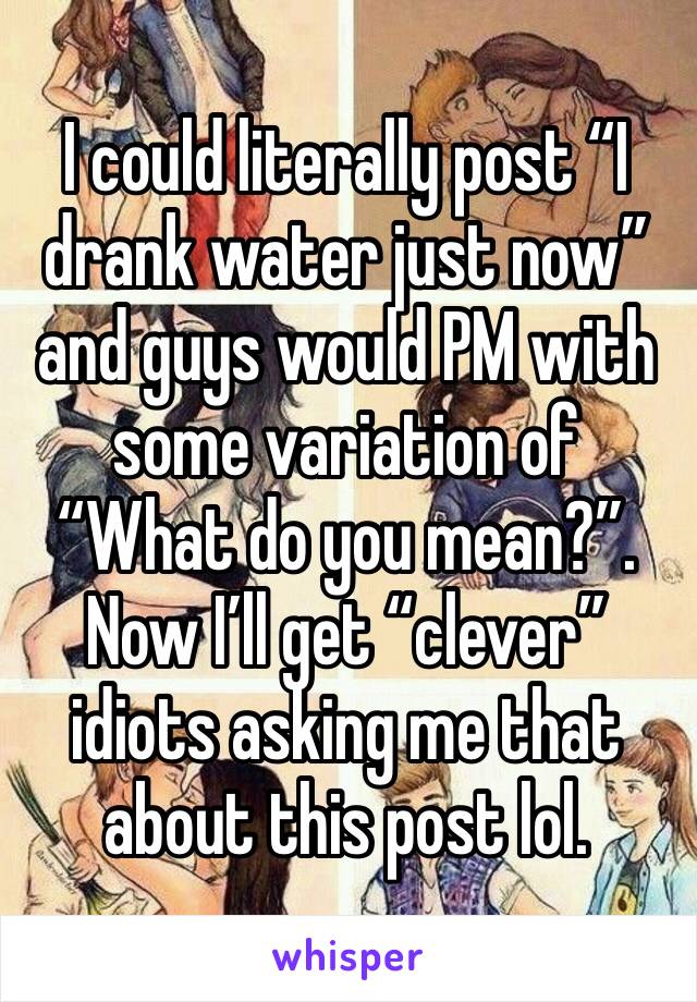 I could literally post “I drank water just now” and guys would PM with some variation of “What do you mean?”. Now I’ll get “clever” idiots asking me that about this post lol. 