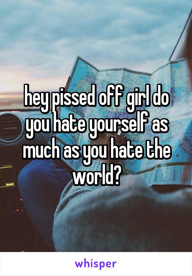 hey pissed off girl do you hate yourself as much as you hate the world?