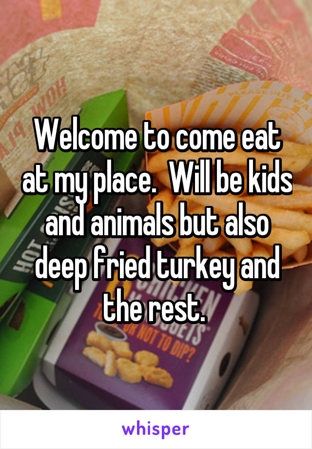 Welcome to come eat at my place.  Will be kids and animals but also deep fried turkey and the rest. 