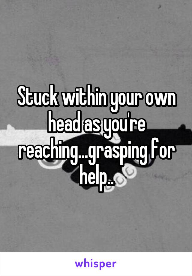 Stuck within your own head as you're reaching...grasping for help..