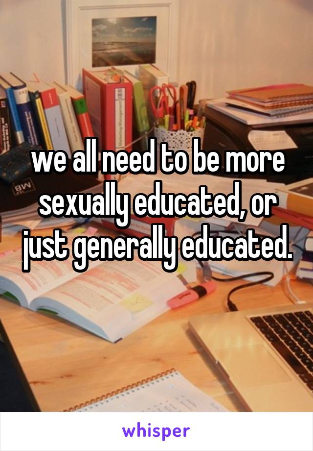 we all need to be more sexually educated, or just generally educated. 