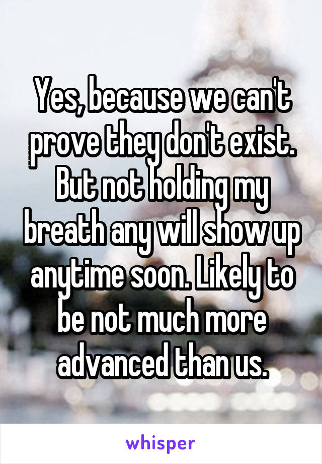 Yes, because we can't prove they don't exist. But not holding my breath any will show up anytime soon. Likely to be not much more advanced than us.