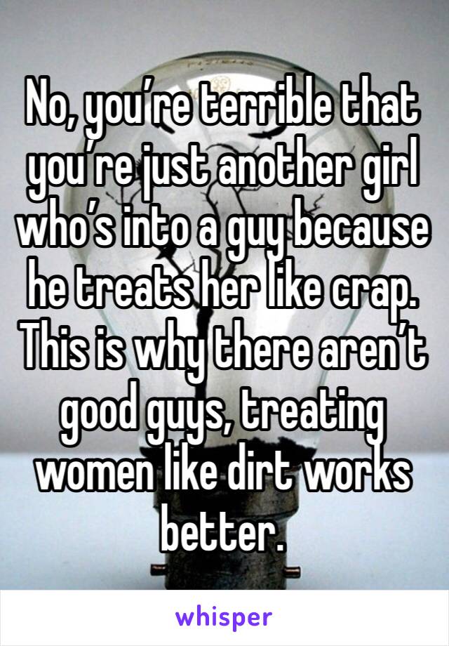 No, you’re terrible that you’re just another girl who’s into a guy because he treats her like crap. This is why there aren’t good guys, treating women like dirt works better. 