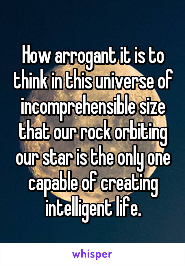 How arrogant it is to think in this universe of incomprehensible size that our rock orbiting our star is the only one capable of creating intelligent life.