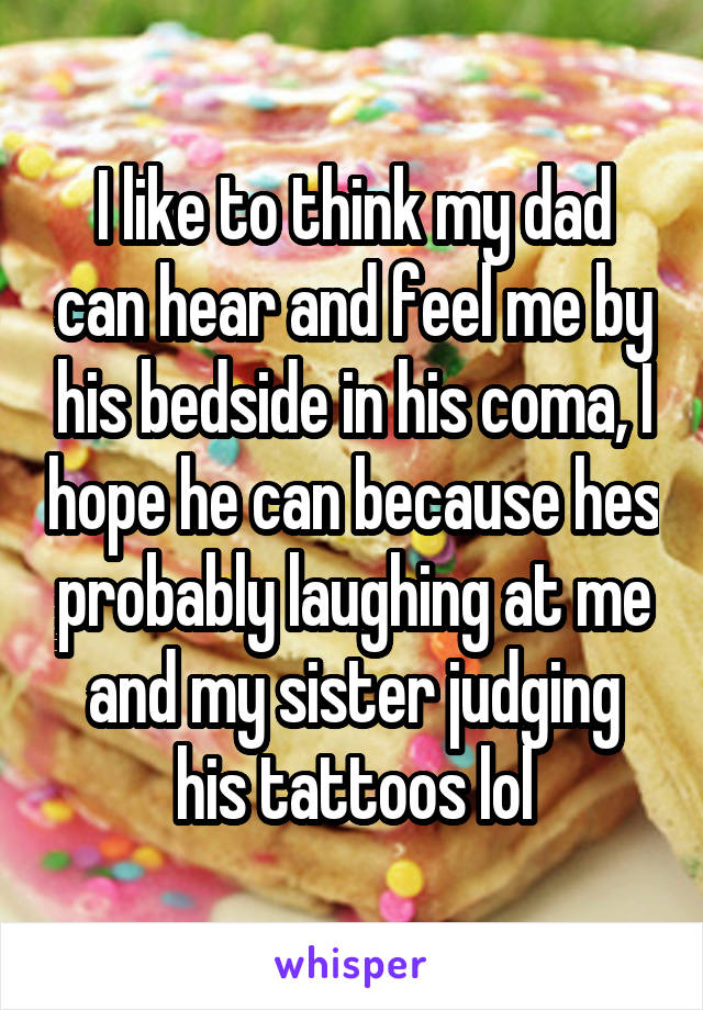 I like to think my dad can hear and feel me by his bedside in his coma, I hope he can because hes probably laughing at me and my sister judging his tattoos lol