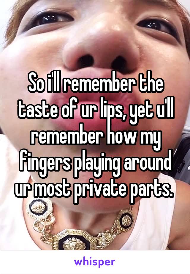 So i'll remember the taste of ur lips, yet u'll remember how my fingers playing around ur most private parts. 