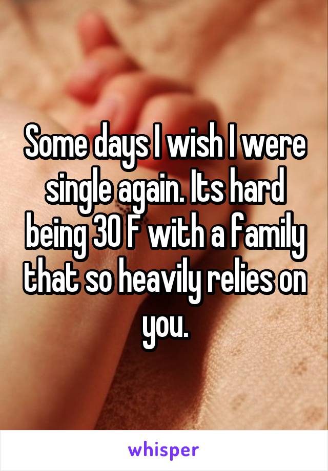 Some days I wish I were single again. Its hard being 30 F with a family that so heavily relies on you.