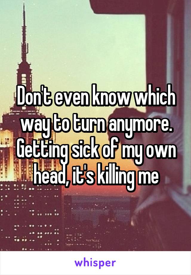 Don't even know which way to turn anymore. Getting sick of my own head, it's killing me