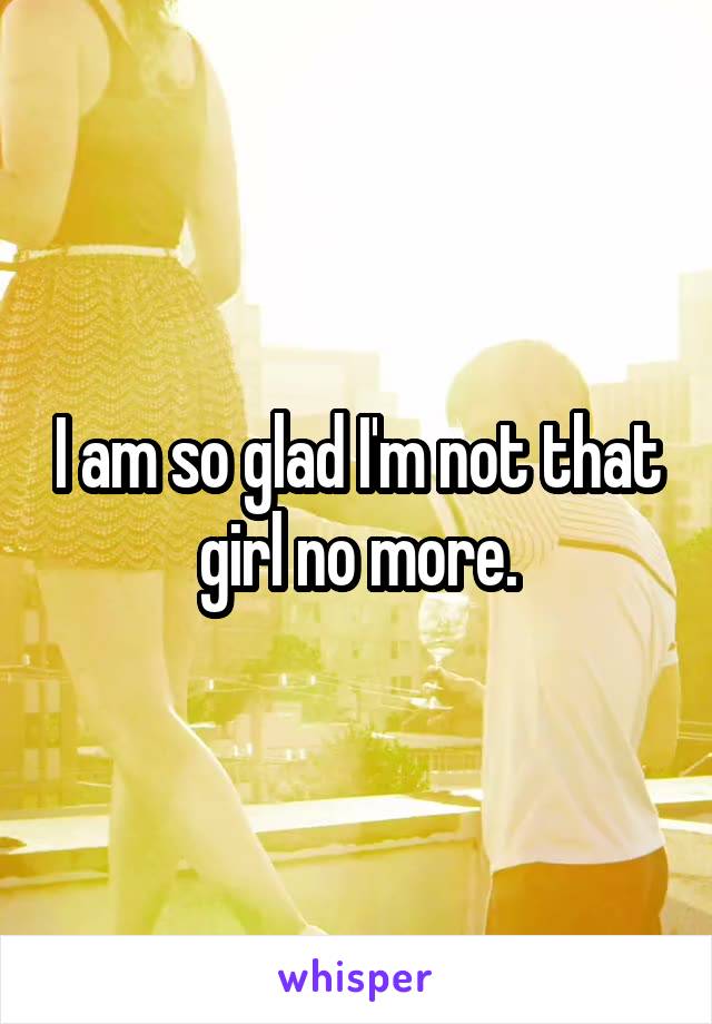 I am so glad I'm not that girl no more.