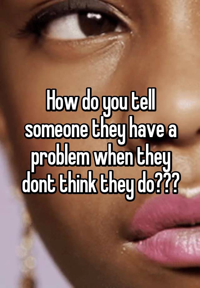 how-do-you-tell-someone-they-have-a-problem-when-they-dont-think-they-do