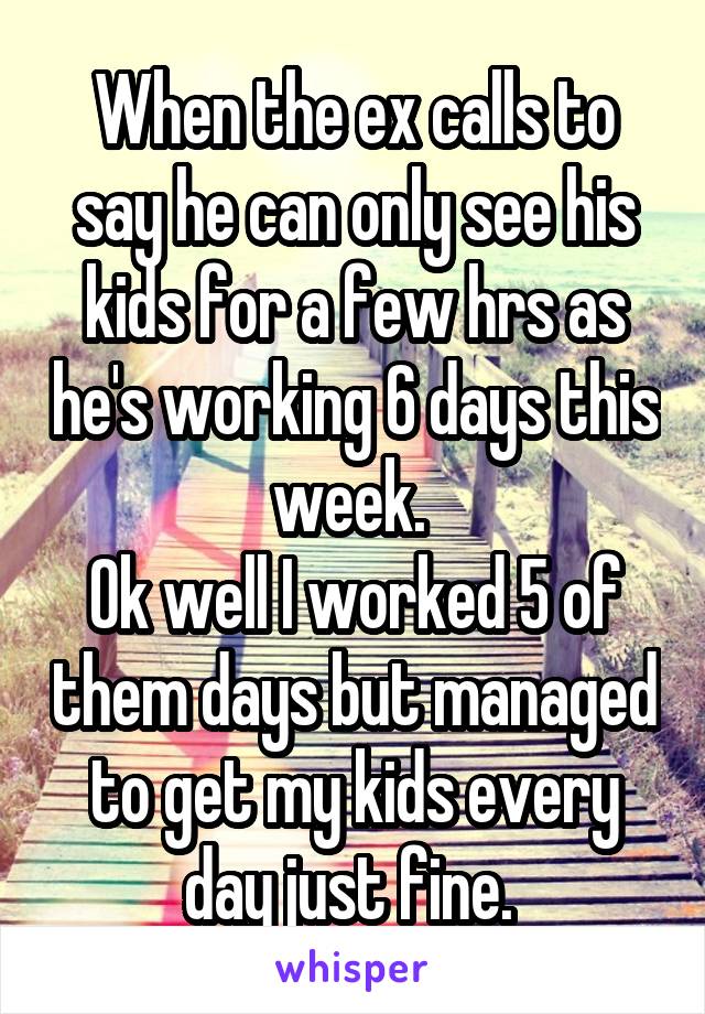 When the ex calls to say he can only see his kids for a few hrs as he's working 6 days this week. 
Ok well I worked 5 of them days but managed to get my kids every day just fine. 