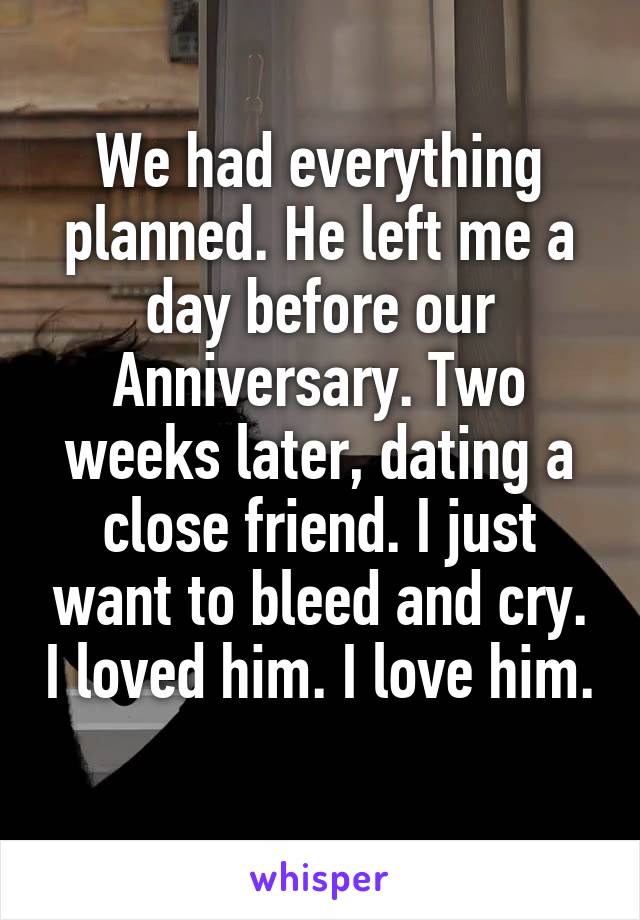 We had everything planned. He left me a day before our Anniversary. Two weeks later, dating a close friend. I just want to bleed and cry. I loved him. I love him. 