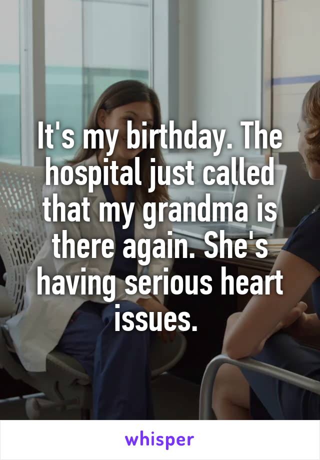 It's my birthday. The hospital just called that my grandma is there again. She's having serious heart issues. 