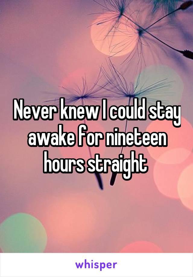 Never knew I could stay awake for nineteen hours straight 