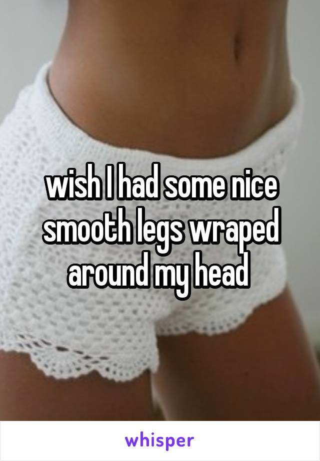 wish I had some nice smooth legs wraped around my head 