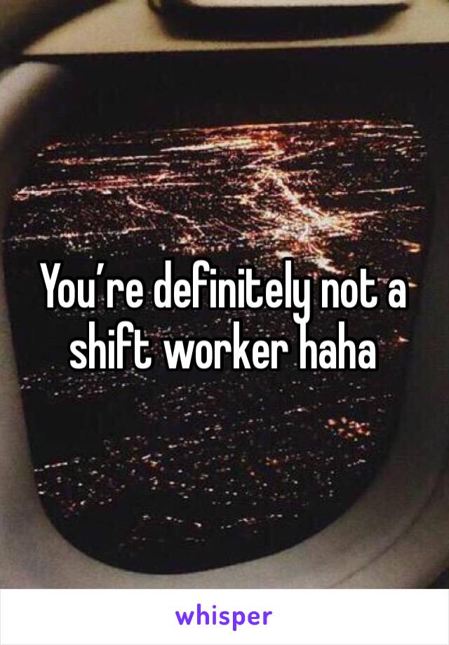 You’re definitely not a shift worker haha