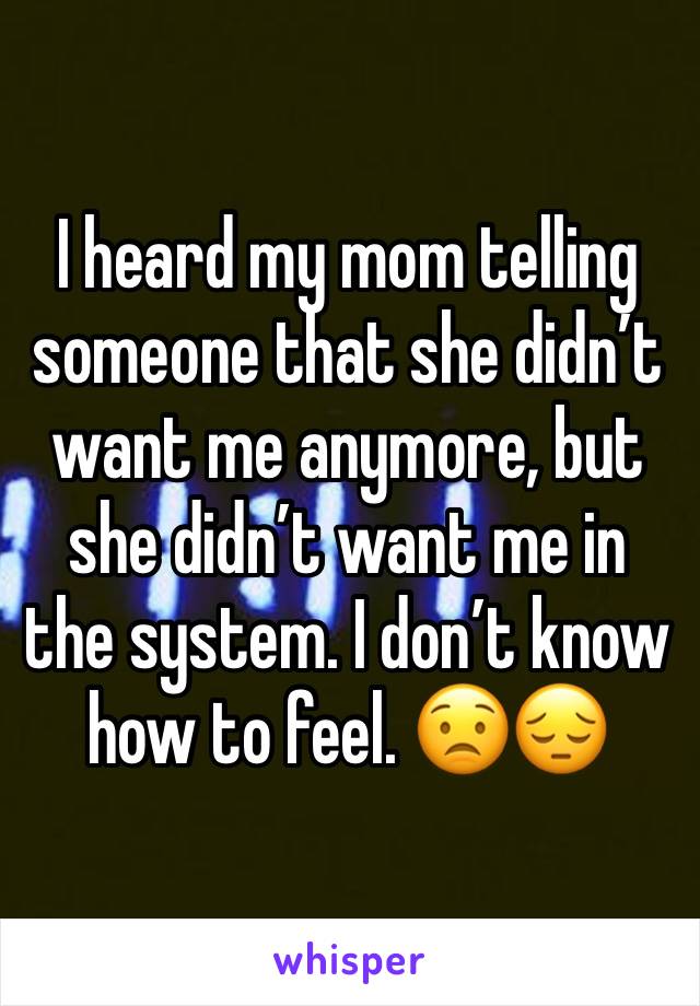 I heard my mom telling someone that she didn’t want me anymore, but she didn’t want me in the system. I don’t know how to feel. 😟😔