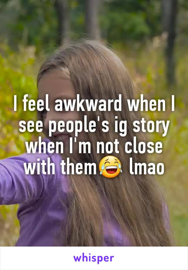 I feel awkward when I see people's ig story when I'm not close with them😂 lmao