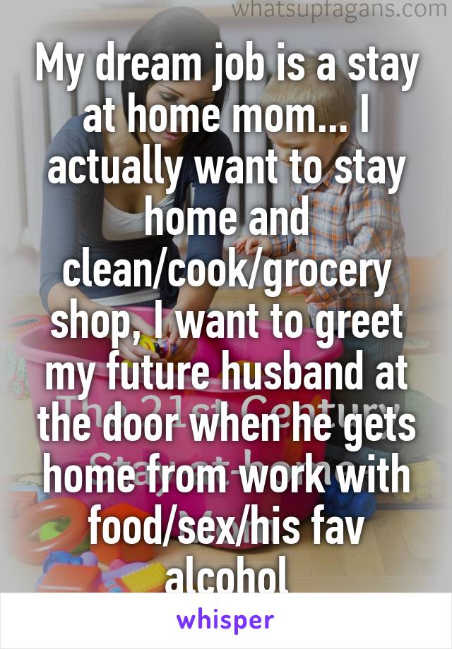 My dream job is a stay at home mom... I actually want to stay home and clean/cook/grocery shop, I want to greet my future husband at the door when he gets home from work with food/sex/his fav alcohol