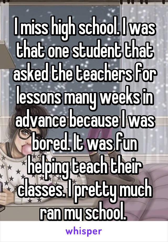 I miss high school. I was that one student that asked the teachers for lessons many weeks in advance because I was bored. It was fun helping teach their classes. I pretty much ran my school. 