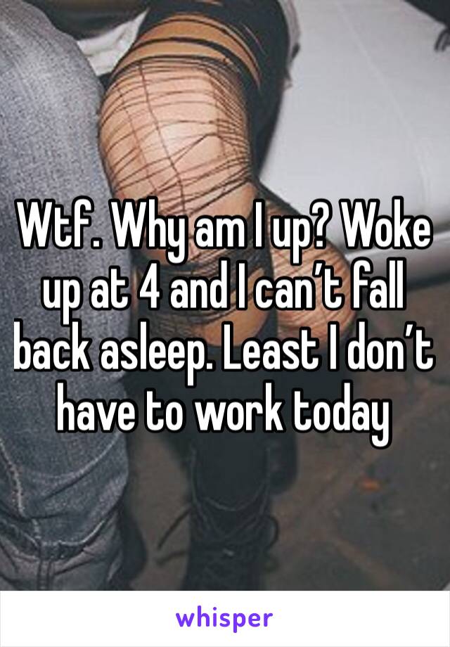 Wtf. Why am I up? Woke up at 4 and I can’t fall back asleep. Least I don’t have to work today