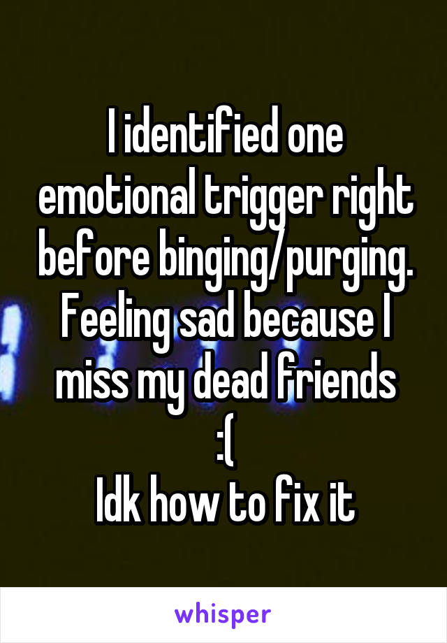 I identified one emotional trigger right before binging/purging.
Feeling sad because I miss my dead friends
:(
Idk how to fix it