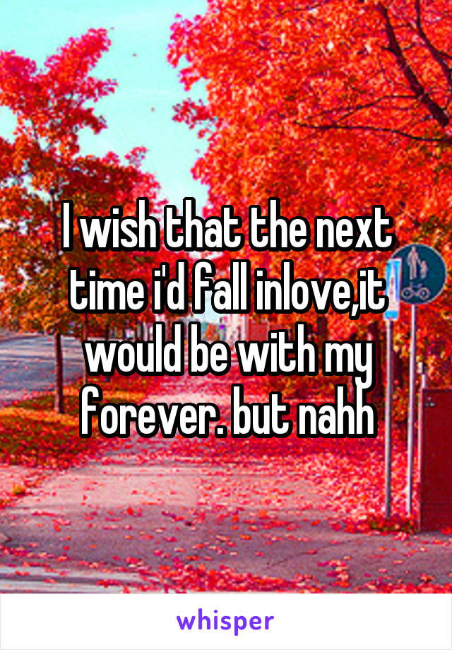 I wish that the next time i'd fall inlove,it would be with my forever. but nahh