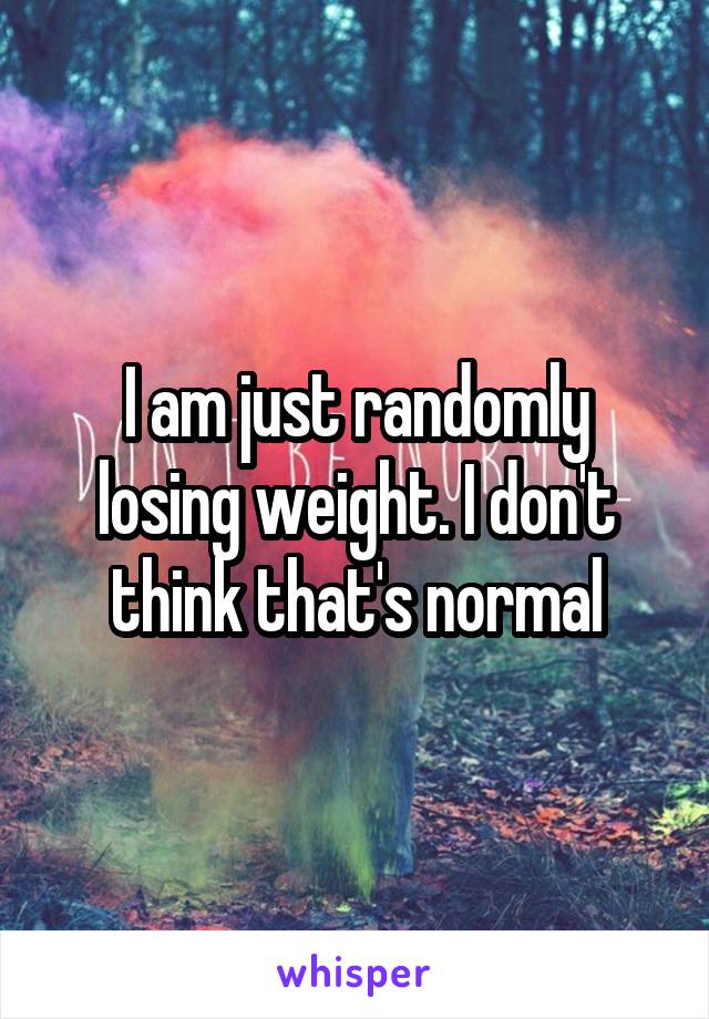 I am just randomly losing weight. I don't think that's normal