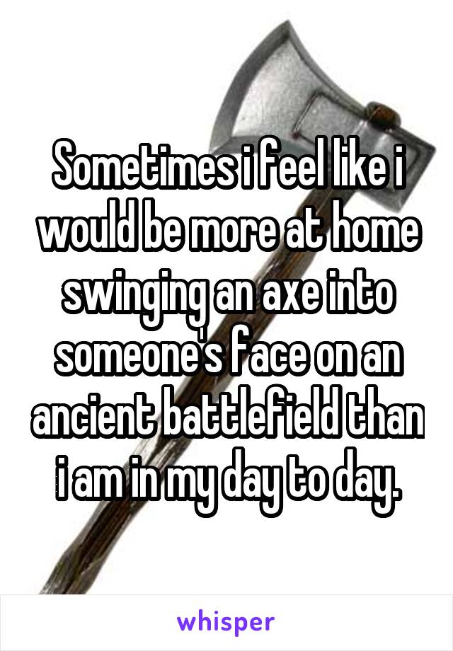 Sometimes i feel like i would be more at home swinging an axe into someone's face on an ancient battlefield than i am in my day to day.