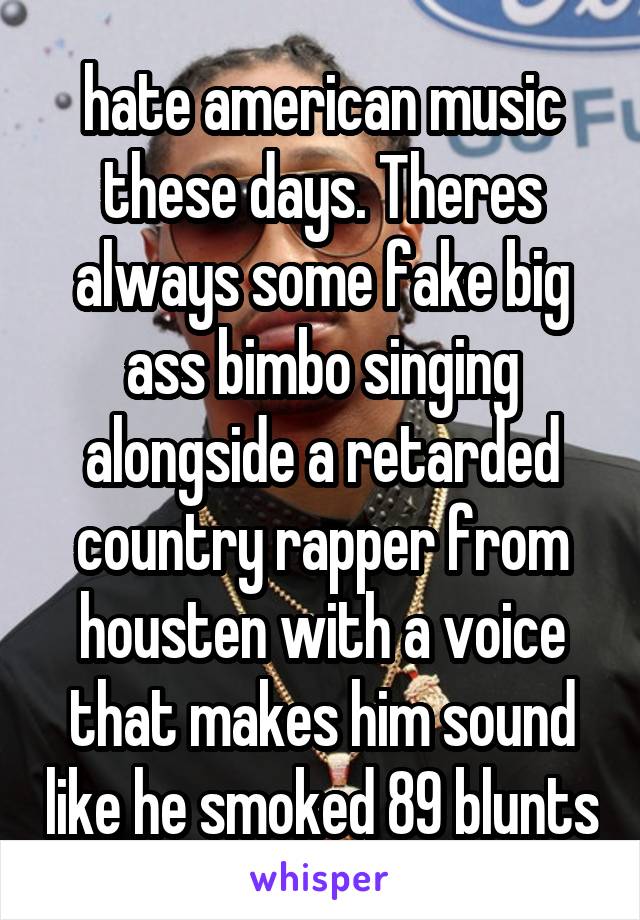 hate american music these days. Theres always some fake big ass bimbo singing alongside a retarded country rapper from housten with a voice
that makes him sound like he smoked 89 blunts