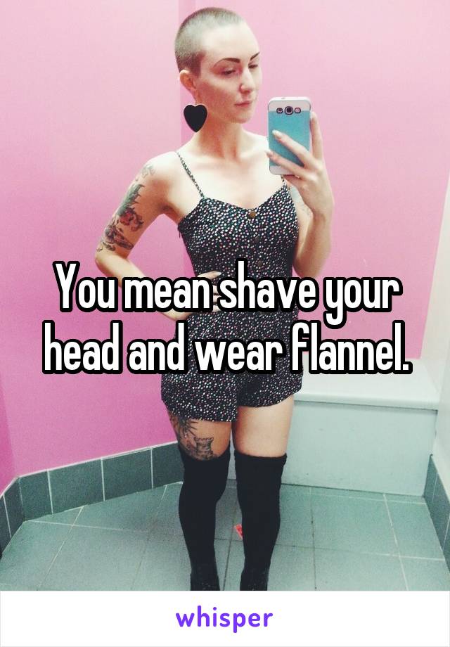 You mean shave your head and wear flannel.
