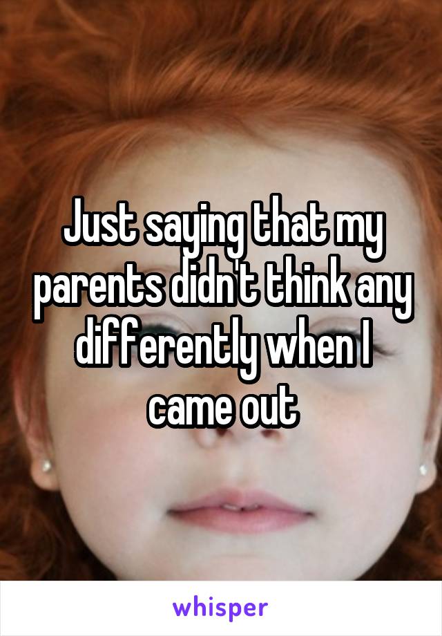 Just saying that my parents didn't think any differently when I came out