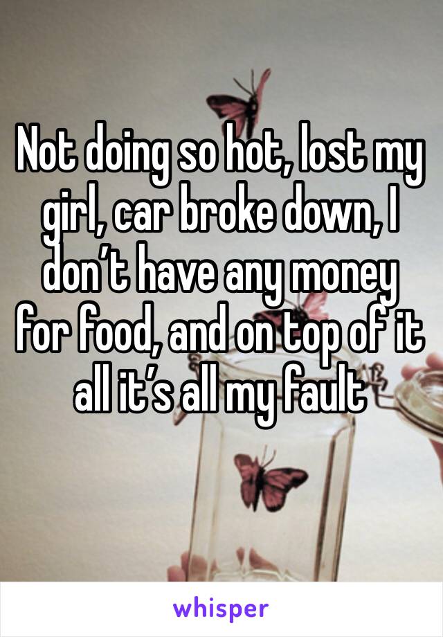 Not doing so hot, lost my girl, car broke down, I don’t have any money for food, and on top of it all it’s all my fault 