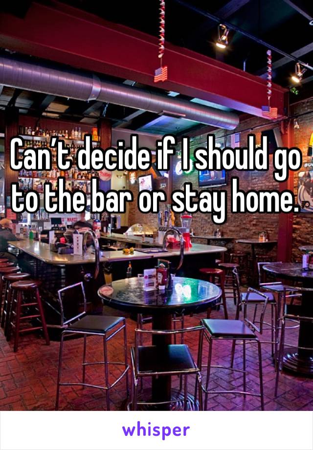 Can’t decide if I should go to the bar or stay home. 
