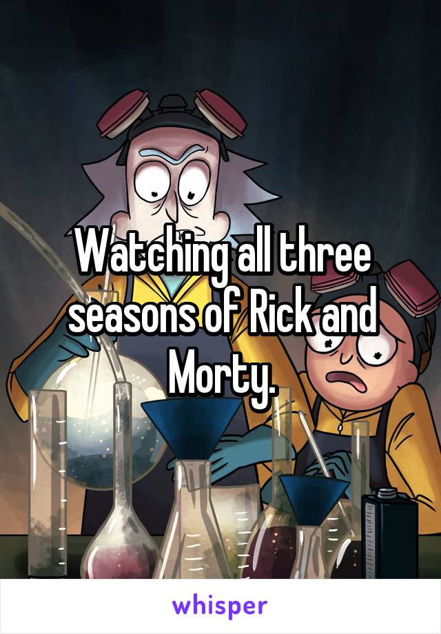Watching all three seasons of Rick and Morty.