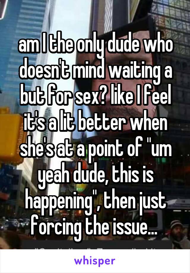 am I the only dude who doesn't mind waiting a but for sex? like I feel it's a lit better when she's at a point of "um yeah dude, this is happening", then just forcing the issue... 