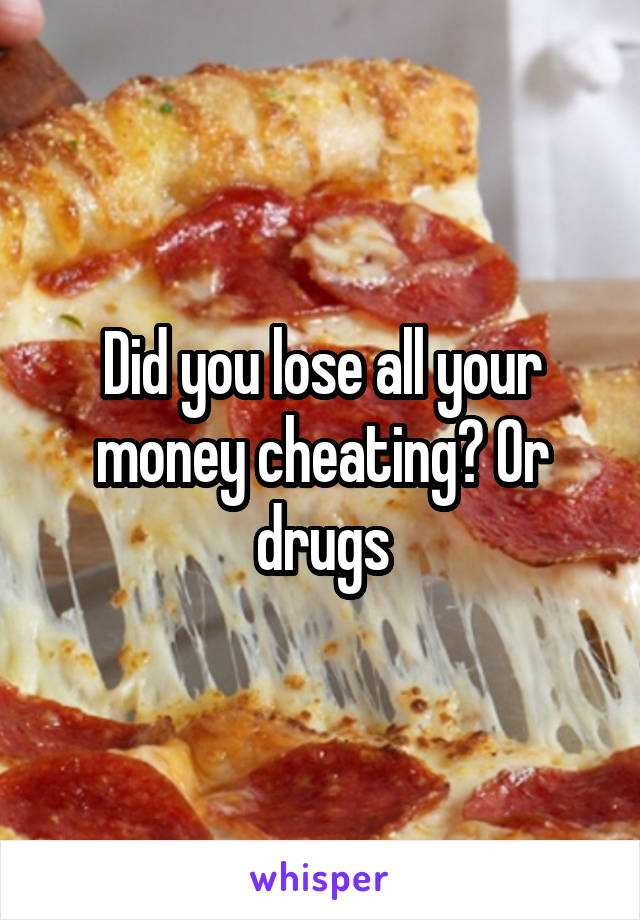 Did you lose all your money cheating? Or drugs