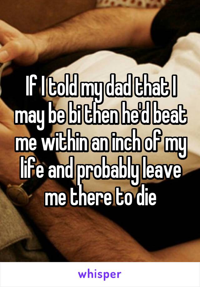 If I told my dad that I may be bi then he'd beat me within an inch of my life and probably leave me there to die