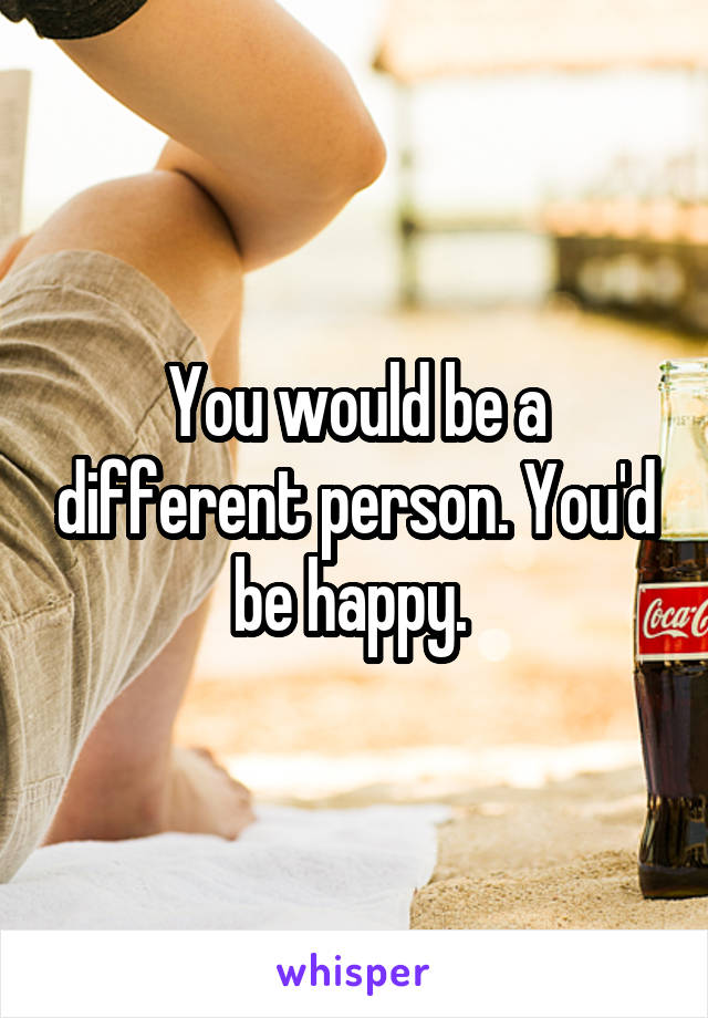 You would be a different person. You'd be happy. 