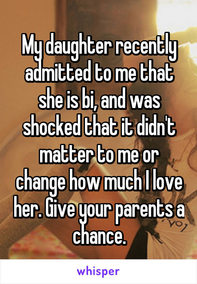 My daughter recently admitted to me that she is bi, and was shocked that it didn't matter to me or change how much I love her. Give your parents a chance.