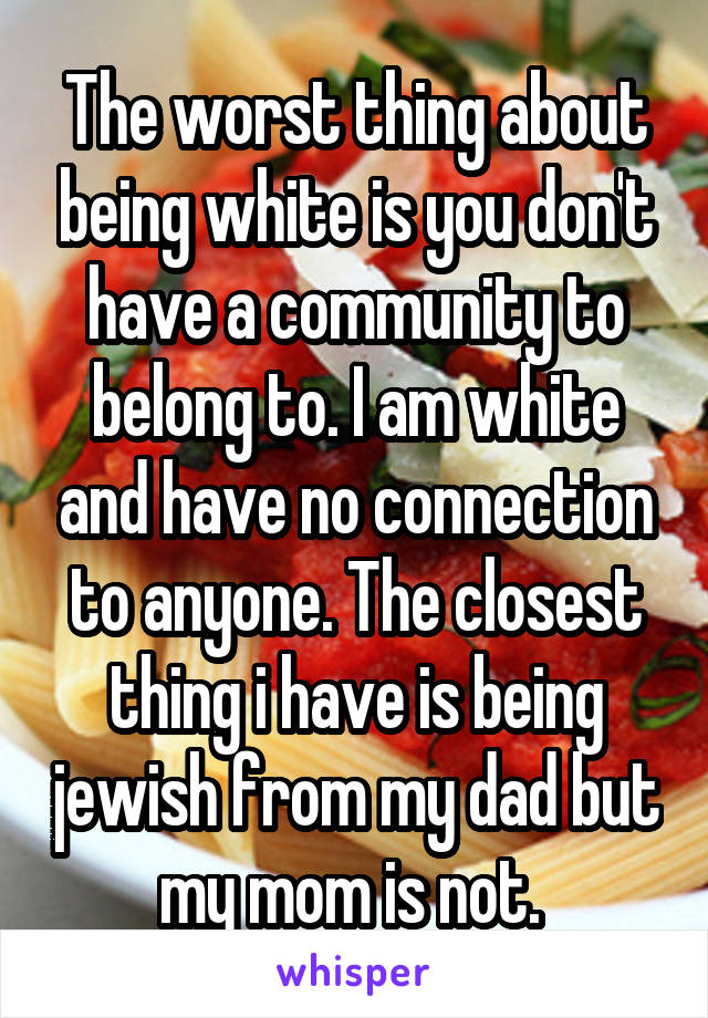 The worst thing about being white is you don't have a community to belong to. I am white and have no connection to anyone. The closest thing i have is being jewish from my dad but my mom is not. 